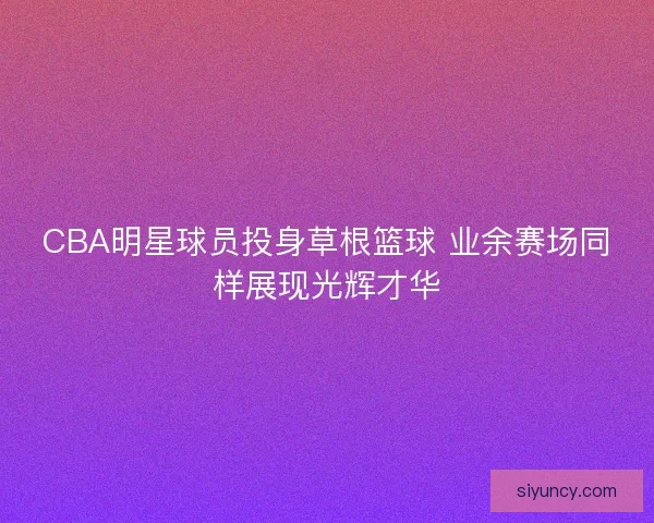 CBA明星球员投身草根篮球 业余赛场同样展现光辉才华 CBA明星球员投身草根篮球 业余赛场同样展现光辉才华