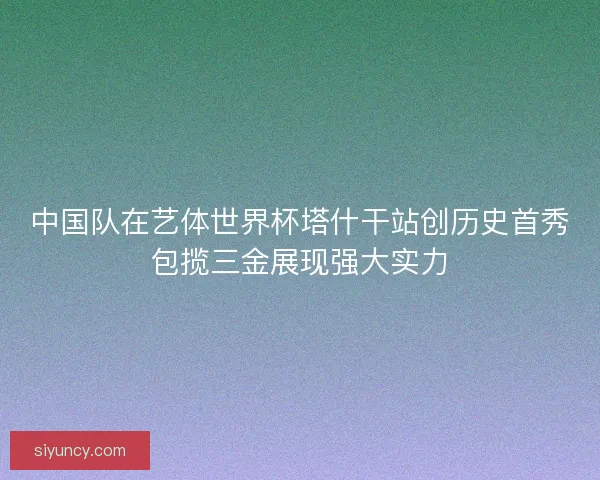 中国队在艺体世界杯塔什干站创历史首秀包揽三金展现强大实力 中国队在艺体世界杯塔什干站创历史首秀包揽三金展现强大实力