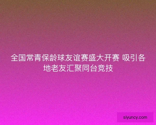 全国常青保龄球友谊赛盛大开赛 吸引各地老友汇聚同台竞技