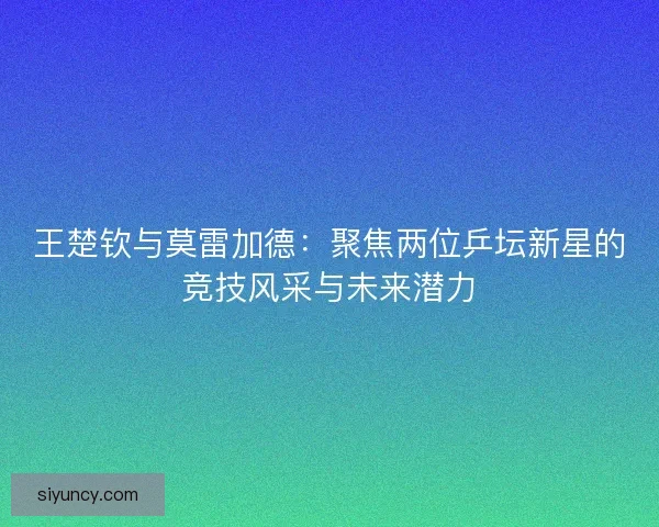 王楚钦与莫雷加德:聚焦两位乒坛新星的竞技风采与未来潜力 王楚钦与莫雷加德:聚焦两位乒坛新星的竞技风采与未来潜力