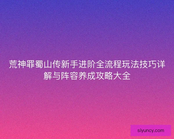 荒神罪蜀山传新手进阶全流程玩法技巧详解与阵容养成攻略大全 荒神罪蜀山传新手进阶全流程玩法技巧详解与阵容养成攻略大全