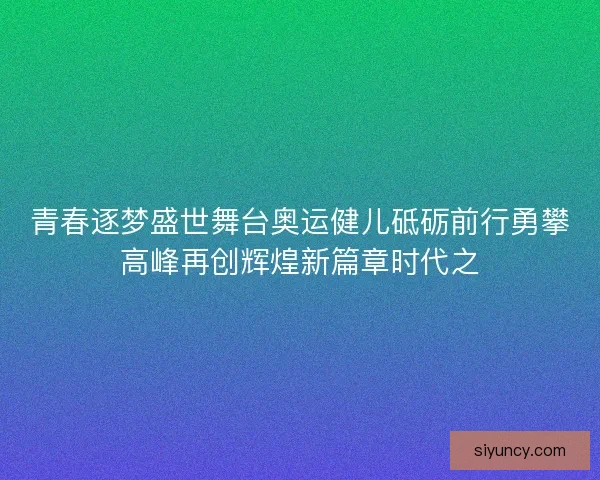 青春逐梦盛世舞台奥运健儿砥砺前行勇攀高峰再创辉煌新篇章时代之 青春逐梦盛世舞台奥运健儿砥砺前行勇攀高峰再创辉煌新篇章时代之
