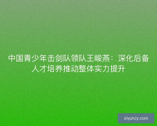 中国青少年击剑队领队王峻燕：深化后备人才培养推动整体实力提升