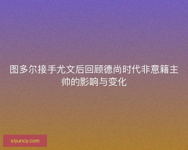 图多尔接手尤文后回顾德尚时代非意籍主帅的影响与变化
