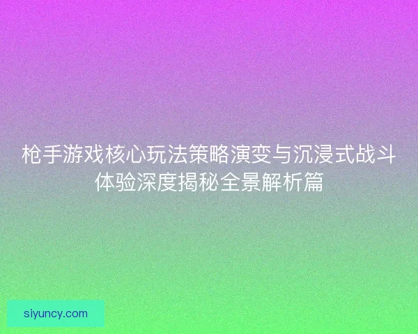 枪手游戏核心玩法策略演变与沉浸式战斗体验深度揭秘全景解析篇