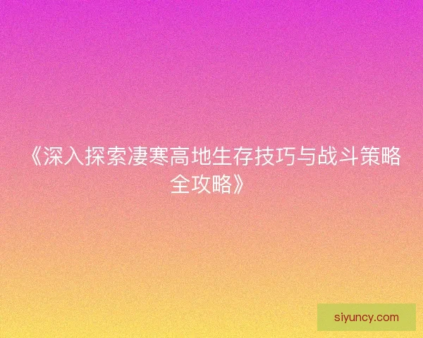 《深入探索凄寒高地生存技巧与战斗策略全攻略》 《深入探索凄寒高地生存技巧与战斗策略全攻略》