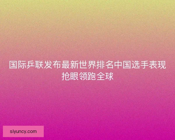 国际乒联发布最新世界排名中国选手表现抢眼领跑全球 国际乒联发布最新世界排名中国选手表现抢眼领跑全球