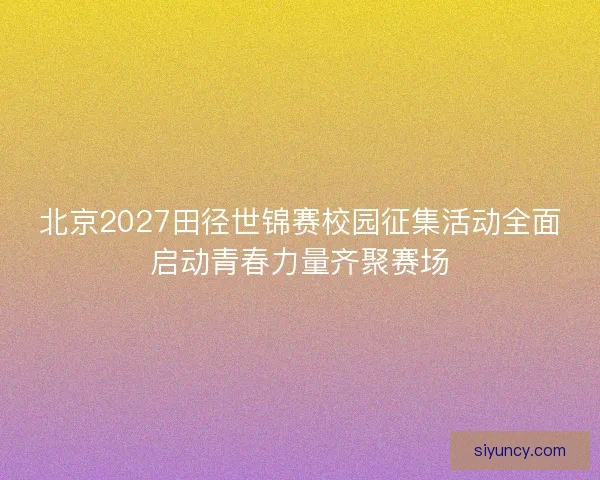北京2027田径世锦赛校园征集活动全面启动青春力量齐聚赛场 北京2027田径世锦赛校园征集活动全面启动青春力量齐聚赛场