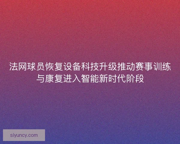 法网球员恢复设备科技升级推动赛事训练与康复进入智能新时代阶段 法网球员恢复设备科技升级推动赛事训练与康复进入智能新时代阶段