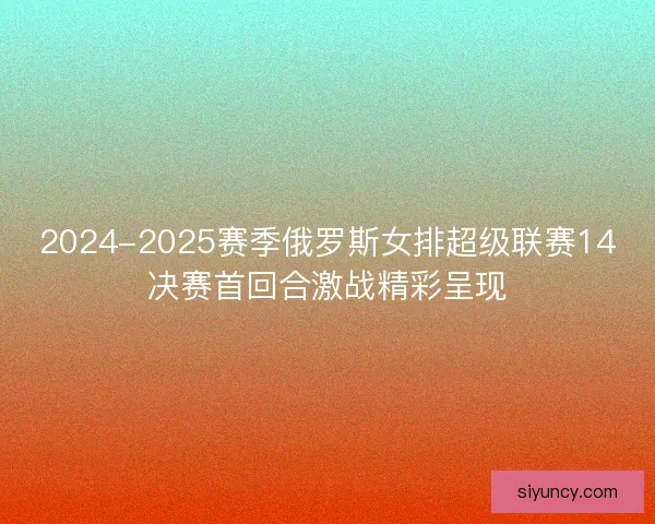 2024-2025赛季俄罗斯女排超级联赛14决赛首回合激战精彩呈现