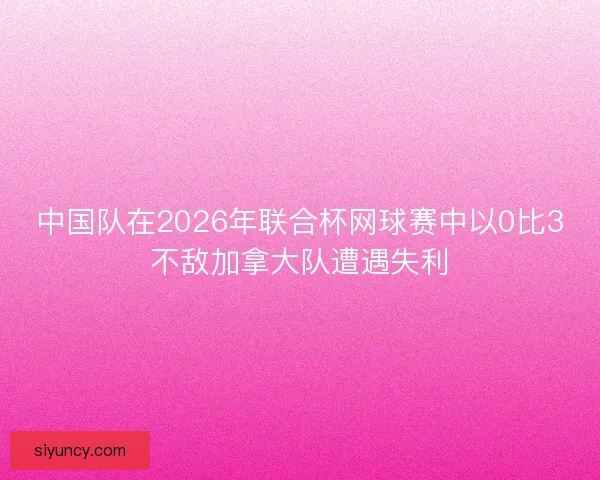 中国队在2026年联合杯网球赛中以0比3不敌加拿大队遭遇失利 中国队在2026年联合杯网球赛中以0比3不敌加拿大队遭遇失利